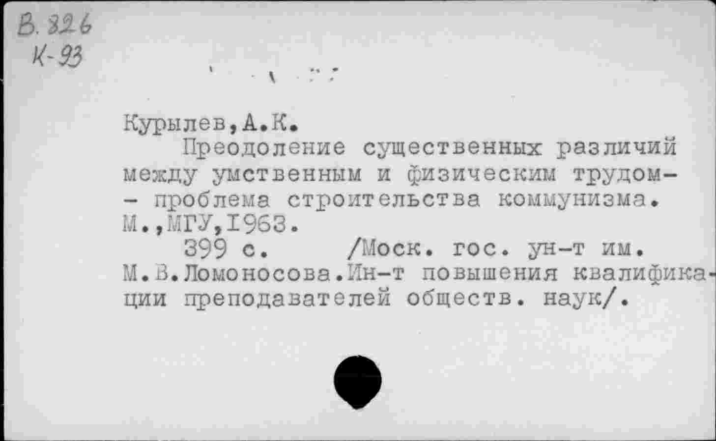 ﻿
Курылев,А.К.
Преодоление существенных различий между умственным и физическим трудом-- проблема строительства коммунизма. М.,МГУ, 1963.
399 с. /Моск. гос. ун-т им.
М.В.Ломоносова.Ин-т повышения квалифика ции преподавателей обществ, наук/.